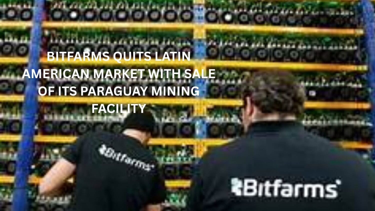 Bitfarms Quits Latin American Market With Sale Of Its Paraguay Mining Facility
